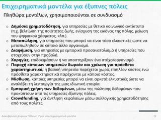 Επιχειρηματικά μοντέλα για έξυπνες πόλεις
Πληθώρα μοντέλων, χρησιμοποιούνται σε συνδυασμό
o Δημόσια χρηματοδότηση, για υπηρεσίες με θετικό κοινωνικό αντίκτυπο
(π.χ. βελτίωση της ποιότητας ζωής, ενίσχυση της εικόνας της πόλης, μείωση
του ψηφιακού χάσματος, κλπ.).
o Μεταπώληση, για υπηρεσίες που μπορεί να είναι τόσο ελκυστικές ώστε να
μεταπωληθούν σε κάποιο άλλο οργανισμό.
o Διαφήμιση, για υπηρεσίες με εμπορικό προσανατολισμό ή υπηρεσίες που
στοχεύουν στην προβολή.
o Χορηγίες, επιδοκιμάσουν ή να υποστηρίξουν ένα στόχο/οργανισμό.
o Παροχή κάποιων υπηρεσιών δωρεάν και χρέωση για πρόσθετα
χαρακτηριστικά, η βασική υπηρεσία παρέχεται χωρίς επιπλέον κόστος ενώ
πρόσθετα χαρακτηριστικά παρέχονται με κάποιο κόστος.
o Μίσθωση, κάποιες υπηρεσίες μπορεί να είναι αρκετά ελκυστικές ώστε να
αναλάβει τη λειτουργία της μιας ιδιωτική εταιρία.
o Εμπορική χρήση των δεδομένων, μέσω της πώλησης δεδομένων που
προκύπτουν από τις υπηρεσίες έξυπνης πόλεις.
o Crowdfunding, για άντληση κεφαλαίων μέσω συλλογικής χρηματοδότησης
από τους πολίτες.
Διακυβέρνηση Ευφυών Πόλεων: Προς νέα επιχειρηματικά μοντέλα

19

 