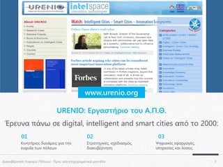 www.urenio.org

URENIO: Εργαστήριο του Α.Π.Θ.
Έρευνα πάνω σε digital, intelligent and smart cities από το 2000:
01

02

Κινητήριες δυνάμεις για την
ευφυΐα των πόλεων

Στρατηγικές, σχεδιασμός,
διακυβέρνηση

Διακυβέρνηση Ευφυών Πόλεων: Προς νέα επιχειρηματικά μοντέλα

03
Ψηφιακές εφαρμογές,
υπηρεσίες και λύσεις
2

 