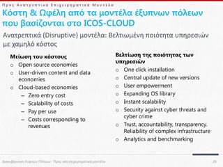 Προς Ανατρεπτικά Επιχειρηματικά Μοντέλα

Κόστη & Ωφέλη από τα μοντέλα έξυπνων πόλεων
που βασίζονται στο ICOS-CLOUD
Ανατρεπτικά (Disruptive) μοντέλα: Βελτιωμένη ποιότητα υπηρεσιών
με χαμηλό κόστος
Μείωση του κόστους
o Open source economies
o User-driven content and data
economies
o Cloud-based economies
– Zero entry cost
– Scalability of costs
– Pay per use
– Costs corresponding to
revenues

Διακυβέρνηση Ευφυών Πόλεων: Προς νέα επιχειρηματικά μοντέλα

Βελτίωση της ποιότητας των
υπηρεσιών
o One click installation
o Central update of new versions
o User empowerment
o Expanding OS library
o Instant scalability
o Security against cyber threats and
cyber crime
o Trust, accountability, transparency.
Reliability of complex infrastructure
o Analytics and benchmarking

29

 
