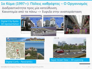 1ο Κύμα (1997+): Πόλεις καθρέφτες – Ο Οργανισμός
Διαδραστικότητα προς μία κατεύθυνση,
Καινοτομία από τα πάνω –> Ευφυΐα στην αναπαράσταση
Digital City Kyoto
3D representation

Digital Corfu - Panoramics
Διακυβέρνηση Ευφυών Πόλεων: Προς νέα επιχειρηματικά μοντέλα

Taipei Street View – 3D scanning
8

 