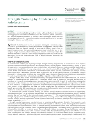 POLICY STATEMENT

Strength Training by Children and
Adolescents

Organizational Principles to Guide and
Deﬁne the Child Health Care System and/or
Improve the Health of All Children

Council on Sports Medicine and Fitness

ABSTRACT
Pediatricians are often asked to give advice on the safety and efﬁcacy of strengthtraining programs for children and adolescents. This statement, which is a revision
of a previous American Academy of Pediatrics policy statement, deﬁnes relevant
terminology and provides current information on risks and beneﬁts of strength
training for children and adolescents.

S

TRENGTH TRAINING (ALSO known as resistance training) is a common component of sports and physical ﬁtness programs for young people, although some
adolescents may use strength training as a means to enhance muscle size for
improving appearance. Strength-training programs may include the use of free
weights, weight machines, elastic tubing, or an athlete’s own body weight. The
amount and form of resistance used and the frequency of resistance exercises are
determined by speciﬁc program goals. Table 1 deﬁnes common terms used in
strength training.

www.pediatrics.org/cgi/doi/10.1542/
peds.2007-3790
doi:10.1542/peds.2007-3790
All policy statements from the American
Academy of Pediatrics automatically expire
5 years after publication unless reafﬁrmed,
revised, or retired at or before that time.
Key Words
children, adolescents, strength training,
resistance training, Olympic weightlifting
PEDIATRICS (ISSN Numbers: Print, 0031-4005;
Online, 1098-4275). Copyright © 2008 by the
American Academy of Pediatrics

BENEFITS OF STRENGTH TRAINING
In addition to the obvious goal of getting stronger, strength-training programs may be undertaken to try to improve
sports performance and prevent injuries, rehabilitate injuries, and/or enhance long-term health. Similar to other
physical activity, strength training has been shown to have a beneﬁcial effect on several measurable health indices,
such as cardiovascular ﬁtness, body composition, bone mineral density, blood lipid proﬁles, and mental health.1,2
Recent studies have shown some beneﬁt to increased strength, overall function, and mental well-being in children
with cerebral palsy.3,4 Resistance training is being incorporated into weight-control programs for overweight children
as an activity to increase the metabolic rate without high impact. Similar to the geriatric population, strength training
in youth may stimulate bone mineralization and have a positive effect on bone density.5,6
Multiple studies have shown that strength training, with proper technique and strict supervision, can increase
strength in preadolescents and adolescents.7,8 Frequency, mode (type of resistance), intensity, and duration all
contribute to a properly structured program. Increases in strength occur with virtually all modes of strength training
of at least 8 weeks’ duration and can occur with training as little as once a week, although training twice a week may
be more beneﬁcial.7–12 Appropriately supervised programs emphasizing strengthening of the core (focusing on the
trunk muscles, eg, the abdominal, low back, and gluteal muscles) are also appropriate for children and theoretically
beneﬁt sports-speciﬁc skill acquisition and postural control. Unfortunately, gains in strength, muscle size, or power
are lost ϳ6 weeks after resistance training is discontinued.1,13
In preadolescents, proper resistance training can enhance strength without concomitant muscle hypertrophy.
Such gains in strength can be attributed to a neurologic mechanism whereby training increases the number of motor
neurons that are “recruited” to ﬁre with each muscle contraction.11,14–16 This mechanism accounts for the increase in
strength in populations with low androgen concentrations, including female individuals and preadolescent boys. In
contrast, strength training augments the muscle growth that normally occurs with puberty in boys and girls by actual
muscle hypertrophy.12,14,17,18
Strength training is a common practice in sports in which size and strength are desirable. Unfortunately, results
are inconsistent regarding the translation of increased strength to enhanced youth athletic performance.1,14,19,20
Preventive exercise (prehabilitation) refers to strength-training programs that address areas commonly subjected to
overuse injuries, such as providing rotator cuff and scapular stabilization exercises preventively to reduce overuse
injuries of the shoulder in overhead sports. There is limited evidence to suggest that prehabilitation may help
decrease injuries in adolescents, but it is unclear whether it has the same beneﬁt in preadolescent athletes,1,21,22 and
there is no evidence that strength training will reduce the incidence of catastrophic sports-related injuries in youth.
Recent research suggested a possible reduction in sports-related anterior cruciate ligament injuries in adolescent girls
PEDIATRICS Volume 121, Number 4, April 2008

835

 
