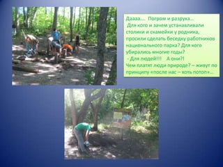 Даааа…. Погром и разруха…
Для кого и зачем устанавливали
столики и скамейки у родника,
просили сделать беседку работников
национального парка? Для кого
убирались многие годы?
- Для людей!!! А они?!
Чем платят люди природе? – живут по
принципу «после нас – хоть потоп»…

 