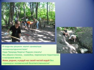 И тогда мы решили: хватит заниматься
человекоугодничеством!
Надо Природу беречь! Родник спасать!
Мы убрали столики, скамейки, перекопали территорию
и костровое место.
Живи, родник, и радуй нас своей чистой водой без
«привкуса» человеческой безответственности!

 