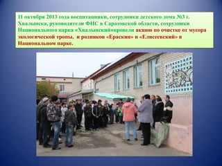 11 октября 2013 года воспитанники, сотрудники детского дома №3 г.
Хвалынска, руководители ФНС в Саратовской области, сотрудники
Национального парка «Хвалынский»провели акцию по очистке от мусора
экологической тропы, и родников «Ераскин» и «Елисеевский» в
Национальном парке.

 