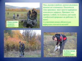 Уборка мусора
у родника
«Ераскин»

Увы, мусора в районе данных родников
меньше не становится. Посетители
этих красивых мест просто варварски
относятся к природе. Принцип, что
принес с собой, то и унеси, для таких
«любителей природы» не работает. А
жаль!
А участники акции обязательно
вернутся в эти места весной!

На сборе мусора
у родника
«Елисеевский»

 