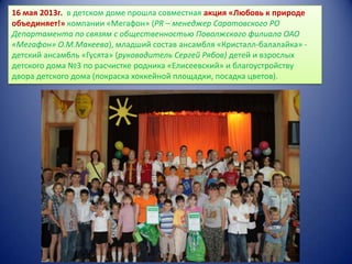 16 мая 2013г. в детском доме прошла совместная акция «Любовь к природе
объединяет!» компании «Мегафон» (PR – менеджер Саратовского РО
Департамента по связям с общественностью Поволжского филиала ОАО
«Мегафон» О.М.Макеева), младший состав ансамбля «Кристалл-балалайка» детский ансамбль «Гусята» (руководитель Сергей Рябов) детей и взрослых
детского дома №3 по расчистке родника «Елисеевский» и благоустройству
двора детского дома (покраска хоккейной площадки, посадка цветов).

 