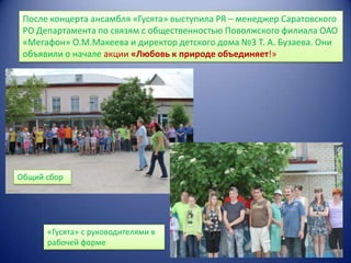 После концерта ансамбля «Гусята» выступила PR – менеджер Саратовского
РО Департамента по связям с общественностью Поволжского филиала ОАО
«Мегафон» О.М.Макеева и директор детского дома №3 Т. А. Бузаева. Они
объявили о начале акции «Любовь к природе объединяет!»

Общий сбор

«Гусята» с руководителями в
рабочей форме

 