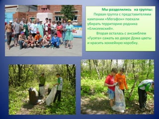 Мы разделились на группы:
Первая группа с представителями
кампании «Мегафон» поехали
убирать территорию родника
«Елисеевский».
Вторая осталась с ансамблем
«Гусята» сажать во дворе Дома цветы
и красить хоккейную коробку.

 