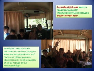 3 сентября 2013 года вместе с
представителями НП
«Хвалынский» была проведена
акция «Чистый лес!»

Автобус НП «Хвалынский»
доставил нас на конец города и
здесь мы распределились на 3
группы по уборке родника
«Елисеевский» и обочин дороги
от конца города до о/л
«Сосновый бор»

 