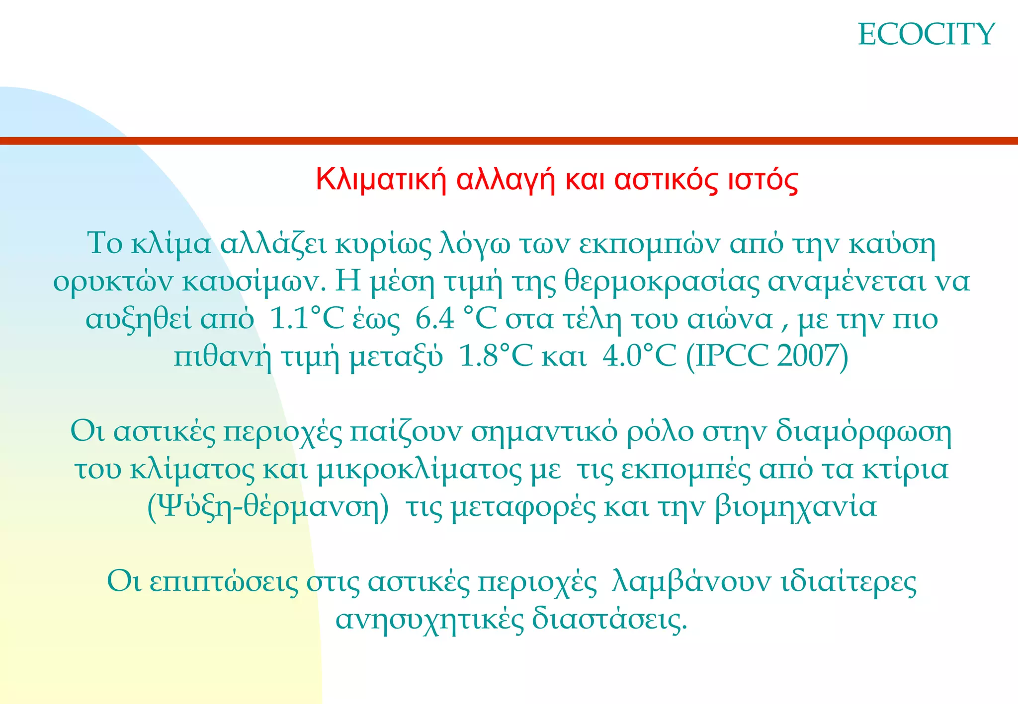 ECOCITY

Κλιματική αλλαγή και αστικός ιστός
Το κλίμα αλλάζει κυρίως λόγω των εκπομπών από την καύση
ορυκτών καυσίμων. Η μέση τιμή της θερμοκρασίας αναμένεται να
αυξηθεί από 1.1°C έως 6.4 °C στα τέλη του αιώνα , με την πιο
πιθανή τιμή μεταξύ 1.8°C και 4.0°C (IPCC 2007)
Οι αστικές περιοχές παίζουν σημαντικό ρόλο στην διαμόρφωση
του κλίματος και μικροκλίματος με τις εκπομπές από τα κτίρια
(Ψύξη-θέρμανση) τις μεταφορές και την βιομηχανία

Οι επιπτώσεις στις αστικές περιοχές λαμβάνουν ιδιαίτερες
ανησυχητικές διαστάσεις.

 