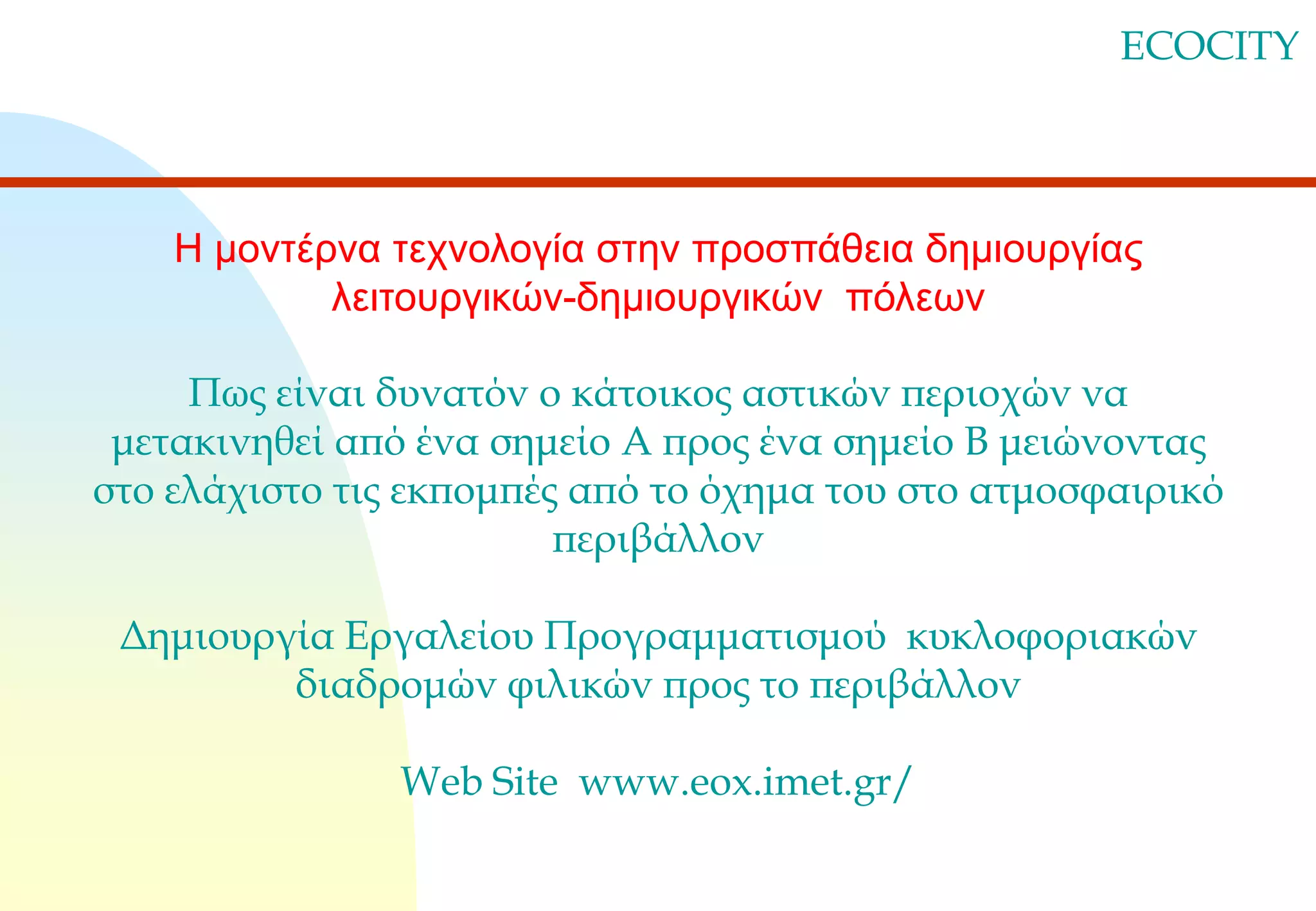 ECOCITY

Η μοντέρνα τεχνολογία στην προσπάθεια δημιουργίας
λειτουργικών-δημιουργικών πόλεων
Πως είναι δυνατόν ο κάτοικος αστικών περιοχών να
μετακινηθεί από ένα σημείο Α προς ένα σημείο Β μειώνοντας
στο ελάχιστο τις εκπομπές από το όχημα του στο ατμοσφαιρικό
περιβάλλον

Δημιουργία Εργαλείου Προγραμματισμού κυκλοφοριακών
διαδρομών φιλικών προς το περιβάλλον
Web Site www.eox.imet.gr/

 