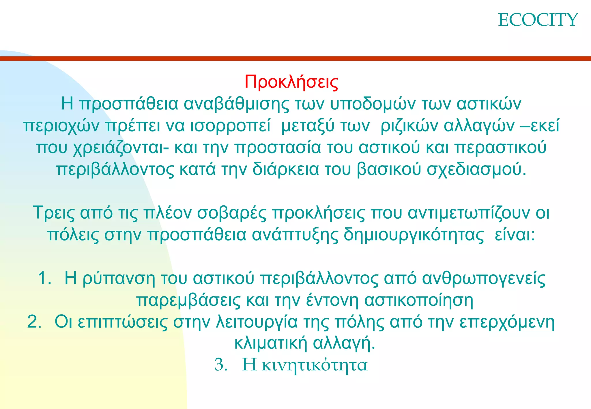 ECOCITY
Προκλήσεις
Η προσπάθεια αναβάθμισης των υποδομών των αστικών
περιοχών πρέπει να ισορροπεί μεταξύ των ριζικών αλλαγών –εκεί
που χρειάζονται- και την προστασία του αστικού και περαστικού
περιβάλλοντος κατά την διάρκεια του βασικού σχεδιασμού.

Τρεις από τις πλέον σοβαρές προκλήσεις που αντιμετωπίζουν οι
πόλεις στην προσπάθεια ανάπτυξης δημιουργικότητας είναι:
1. Η ρύπανση του αστικού περιβάλλοντος από ανθρωπογενείς
παρεμβάσεις και την έντονη αστικοποίηση
2. Οι επιπτώσεις στην λειτουργία της πόλης από την επερχόμενη
κλιματική αλλαγή.
3. Η κινητικότητα

 