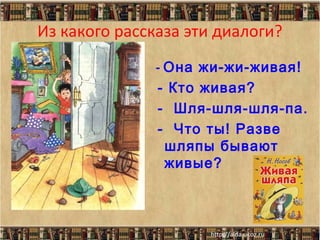 Из какого рассказа эти диалоги?
- Она жи-жи-живая!
- Кто живая?
- Шля-шля-шля-па.
- Что ты! Разве
шляпы бывают
живые?

 