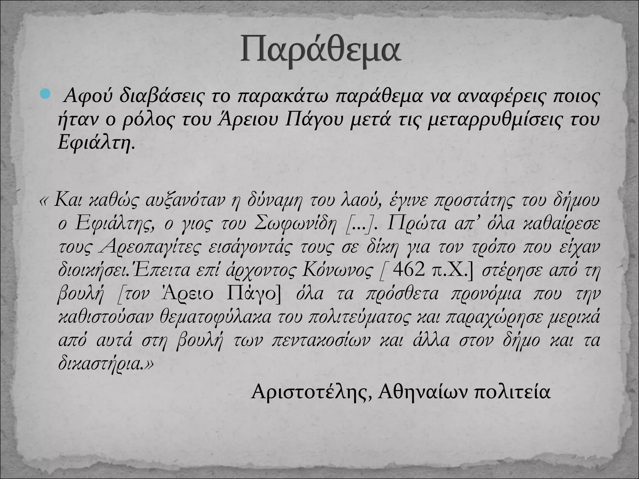  Αφού διαβάσεις το παρακάτω παράθεμα να αναφέρεις ποιος

ήταν ο ρόλος του Άρειου Πάγου μετά τις μεταρρυθμίσεις του
Εφιάλτη.

« Και καθώς αυξανόταν η δύναμη του λαού, έγινε προστάτης του δήμου
ο Εφιάλτης, ο γιος του Σωφωνίδη [...]. Πρώτα απ’ όλα καθαίρεσε
τους Αρεοπαγίτες εισάγοντάς τους σε δίκη για τον τρόπο που είχαν
διοικήσει.Έπειτα επί άρχοντος Κόνωνος [ 462 π.Χ.] στέρησε από τη
βουλή [τον Άρειο Πάγο] όλα τα πρόσθετα προνόμια που την
καθιστούσαν θεματοφύλακα του πολιτεύματος και παραχώρησε μερικά
από αυτά στη βουλή των πεντακοσίων και άλλα στον δήμο και τα
δικαστήρια.»
Αριστοτέλης, Αθηναίων πολιτεία

 