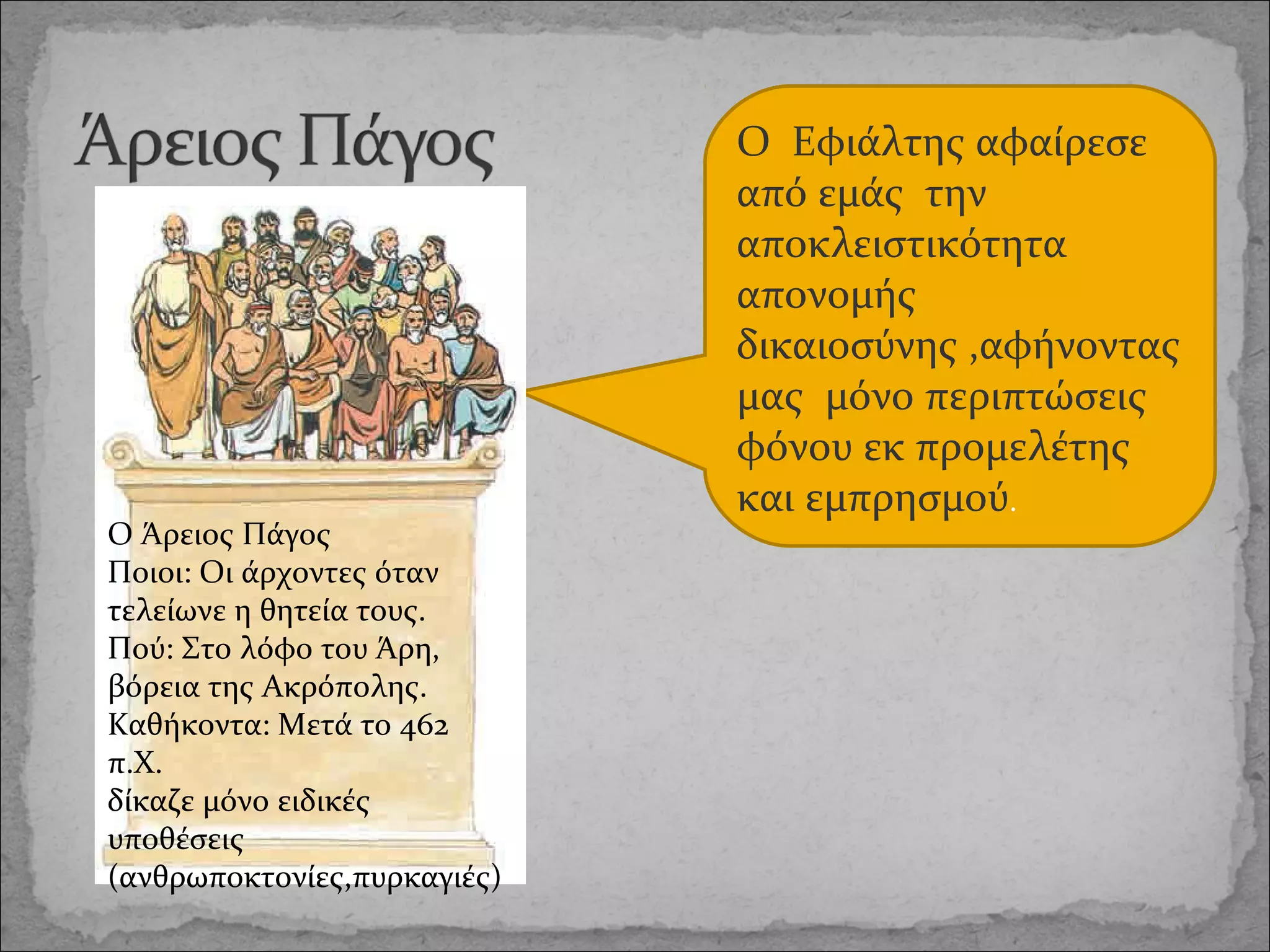 Ο Άρειος Πάγος
Ποιοι: Οι άρχοντες όταν
τελείωνε η θητεία τους.
Πού: Στο λόφο του Άρη,
βόρεια της Ακρόπολης.
Καθήκοντα: Μετά το 462
π.Χ.
δίκαζε μόνο ειδικές
υποθέσεις
(ανθρωποκτονίες,πυρκαγιές)

Ο Εφιάλτης αφαίρεσε
από εμάς την
αποκλειστικότητα
απονομής
δικαιοσύνης ,αφήνοντας
μας μόνο περιπτώσεις
φόνου εκ προμελέτης
και εμπρησμού.

 
