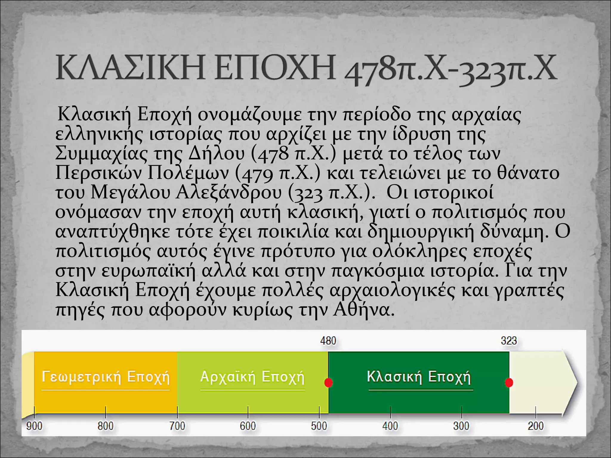Κλασική Εποχή ονομάζουμε την περίοδο της αρχαίας
ελληνικής ιστορίας που αρχίζει με την ίδρυση της
Συμμαχίας της Δήλου (478 π.Χ.) μετά το τέλος των
Περσικών Πολέμων (479 π.Χ.) και τελειώνει με το θάνατο
του Μεγάλου Αλεξάνδρου (323 π.Χ.). Οι ιστορικοί
ονόμασαν την εποχή αυτή κλασική, γιατί ο πολιτισμός που
αναπτύχθηκε τότε έχει ποικιλία και δημιουργική δύναμη. Ο
πολιτισμός αυτός έγινε πρότυπο για ολόκληρες εποχές
στην ευρωπαϊκή αλλά και στην παγκόσμια ιστορία. Για την
Κλασική Εποχή έχουμε πολλές αρχαιολογικές και γραπτές
πηγές που αφορούν κυρίως την Αθήνα.

 