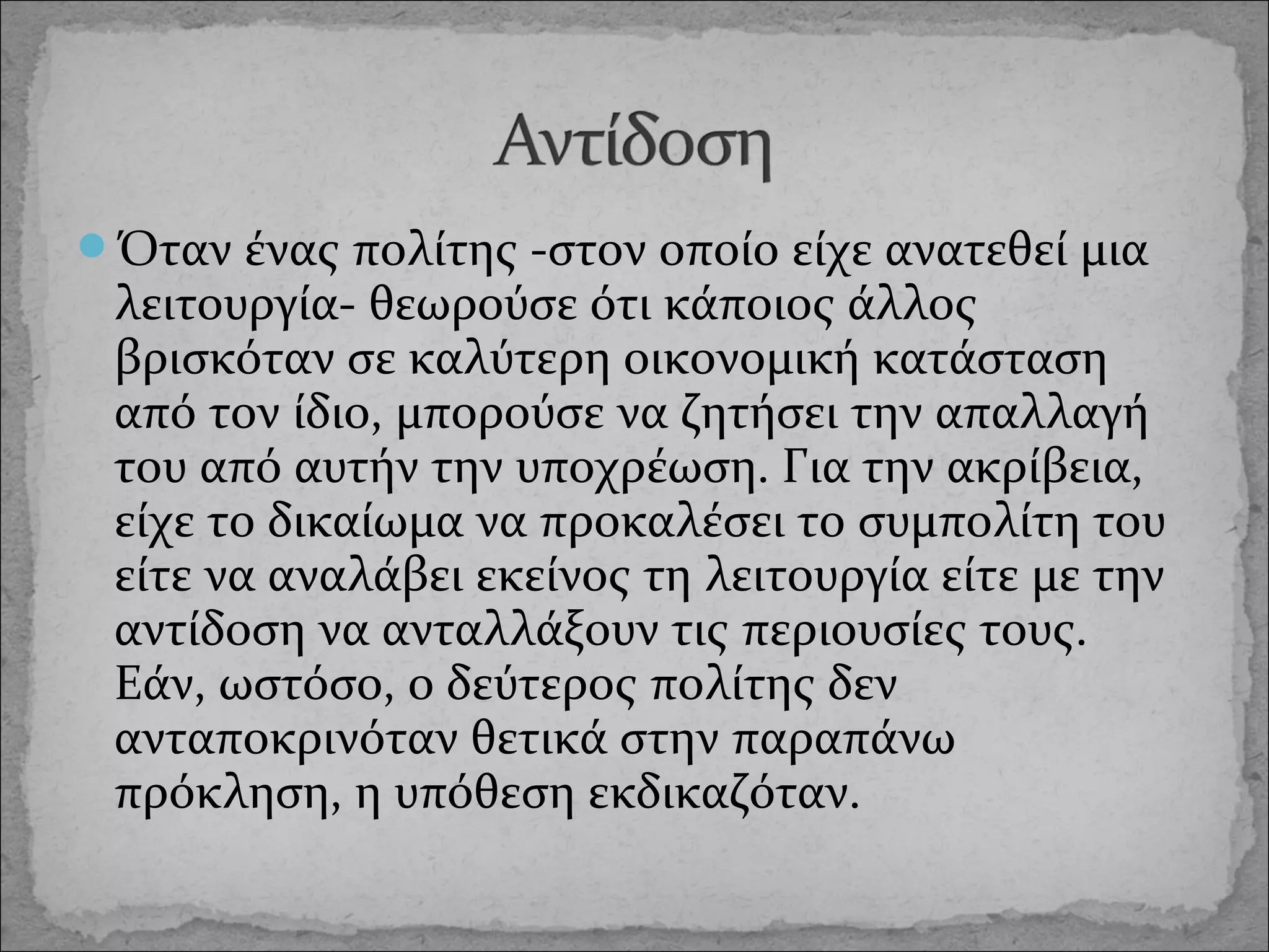 Όταν ένας πολίτης -στον οποίο είχε ανατεθεί μια

λειτουργία- θεωρούσε ότι κάποιος άλλος
βρισκόταν σε καλύτερη οικονομική κατάσταση
από τον ίδιο, μπορούσε να ζητήσει την απαλλαγή
του από αυτήν την υποχρέωση. Για την ακρίβεια,
είχε το δικαίωμα να προκαλέσει το συμπολίτη του
είτε να αναλάβει εκείνος τη λειτουργία είτε με την
αντίδοση να ανταλλάξουν τις περιουσίες τους.
Εάν, ωστόσο, ο δεύτερος πολίτης δεν
ανταποκρινόταν θετικά στην παραπάνω
πρόκληση, η υπόθεση εκδικαζόταν.

 
