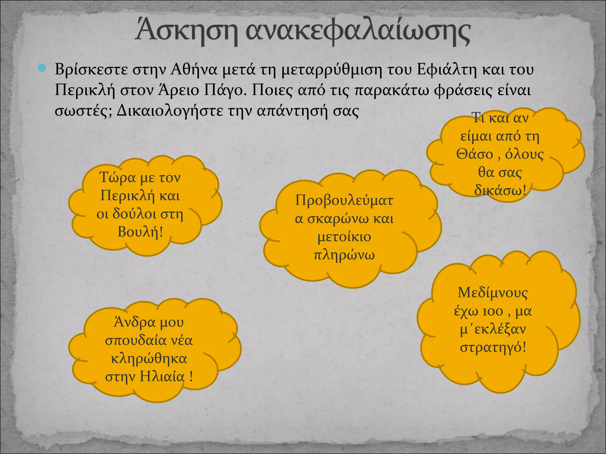  Βρίσκεστε στην Αθήνα μετά τη μεταρρύθμιση του Εφιάλτη και του

Περικλή στον Άρειο Πάγο. Ποιες από τις παρακάτω φράσεις είναι
σωστές; Δικαιολογήστε την απάντησή σας
Τι και αν
Τώρα με τον
Περικλή και
οι δούλοι στη
Βουλή!

Άνδρα μου
σπουδαία νέα
κληρώθηκα
στην Ηλιαία !

Προβουλεύματ
α σκαρώνω και
μετοίκιο
πληρώνω

είμαι από τη
Θάσο , όλους
θα σας
δικάσω!

Μεδίμνους
έχω 1οο , μα
μ΄εκλέξαν
στρατηγό!

 