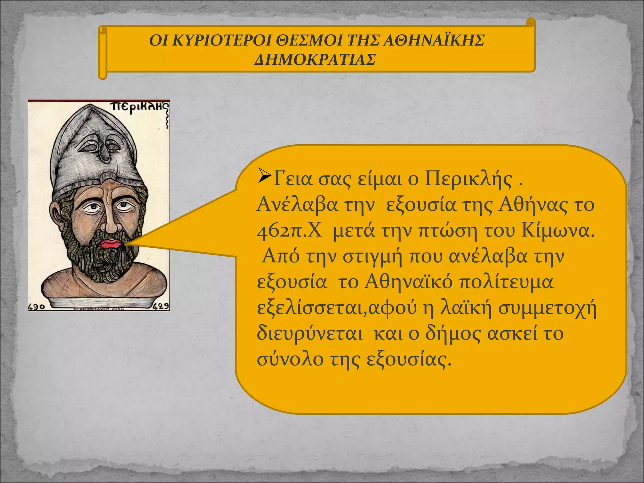 ΟΙ ΚΥΡΙΟΤΕΡΟΙ ΘΕΣΜΟΙ ΤΗΣ ΑΘΗΝΑΪΚΗΣ
ΔΗΜΟΚΡΑΤΙΑΣ

Γεια σας είμαι ο Περικλής .
Ανέλαβα την εξουσία της Αθήνας το
462π.Χ μετά την πτώση του Κίμωνα.
Από την στιγμή που ανέλαβα την
εξουσία το Αθηναϊκό πολίτευμα
εξελίσσεται,αφού η λαϊκή συμμετοχή
διευρύνεται και ο δήμος ασκεί το
σύνολο της εξουσίας.

 