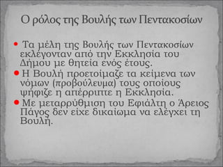 Τα μέλη της Βουλής των Πεντακοσίων
εκλέγονταν από την Εκκλησία του
Δήμου με θητεία ενός έτους.
Η Βουλή προετοίμαζε τα κείμενα των
νόμων (προβούλευμα) τους οποίους
ψήφιζε η απέρριπτε η Εκκλησία.
Με μεταρρύθμιση του Εφιάλτη ο Άρειος
Πάγος δεν είχε δικαίωμα να ελέγχει τη
Βουλή.


 