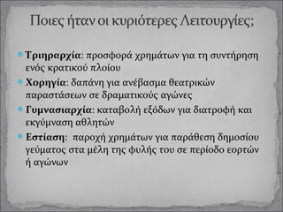 Τριηραρχία: προσφορά χρημάτων για τη συντήρηση

ενός κρατικού πλοίου
Χορηγία: δαπάνη για ανέβασμα θεατρικών
παραστάσεων σε δραματικούς αγώνες
Γυμνασιαρχία: καταβολή εξόδων για διατροφή και
εκγύμναση αθλητών
Εστίαση: παροχή χρημάτων για παράθεση δημοσίου
γεύματος στα μέλη της φυλής του σε περίοδο εορτών
ή αγώνων

 