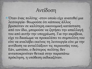 Όταν ένας πολίτης -στον οποίο είχε ανατεθεί μια

λειτουργία- θεωρούσε ότι κάποιος άλλος
βρισκόταν σε καλύτερη οικονομική κατάσταση
από τον ίδιο, μπορούσε να ζητήσει την απαλλαγή
του από αυτήν την υποχρέωση. Για την ακρίβεια,
είχε το δικαίωμα να προκαλέσει το συμπολίτη του
είτε να αναλάβει εκείνος τη λειτουργία είτε με την
αντίδοση να ανταλλάξουν τις περιουσίες τους.
Εάν, ωστόσο, ο δεύτερος πολίτης δεν
ανταποκρινόταν θετικά στην παραπάνω
πρόκληση, η υπόθεση εκδικαζόταν.

 