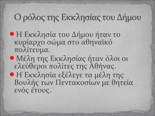 Η Εκκλησία του Δήμου ήταν το

κυρίαρχο σώμα στο αθηναϊκό
πολίτευμα.
Μέλη της Εκκλησίας ήταν όλοι οι
ελεύθεροι πολίτες της Αθήνας.
Η Εκκλησία εξέλεγε τα μέλη της
Βουλής των Πεντακοσίων με θητεία
ενός έτους.

 