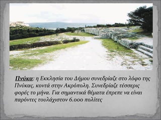 Πνύκα: η Εκκλησία του Δήμου συνεδρίαζε στο λόφο της
Πνύκας, κοντά στην Ακρόπολη. Συνεδρίαζε τέσσερις
φορές το μήνα. Για σημαντικά θέματα έπρεπε να είναι
παρόντες τουλάχιστον 6.000 πολίτες

 