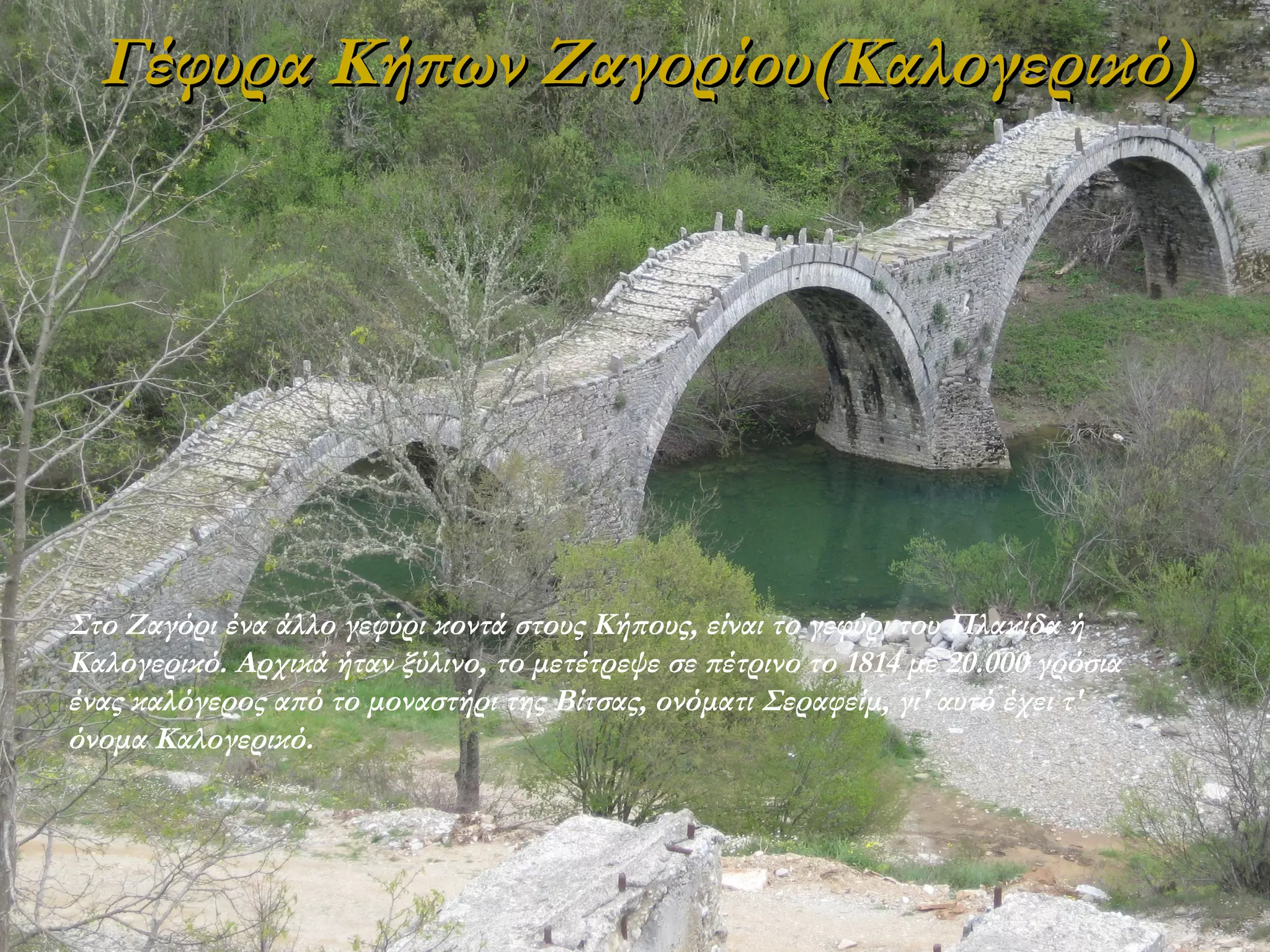 Γέφυρα Κήπων Ζαγορίου(Καλογερικό)

Στο Zαγόρι ένα άλλο γεφύρι κοντά στους Kήπους, είναι το γεφύρι του Πλακίδα ή
Kαλογερικό. Aρχικά ήταν ξύλινο, το μετέτρεψε σε πέτρινο το 1814 με 20.000 γρόσια
ένας καλόγερος από το μοναστήρι της Bίτσας, ονόματι Σεραφείμ, γι' αυτό έχει τ'
όνομα Kαλογερικό.

 