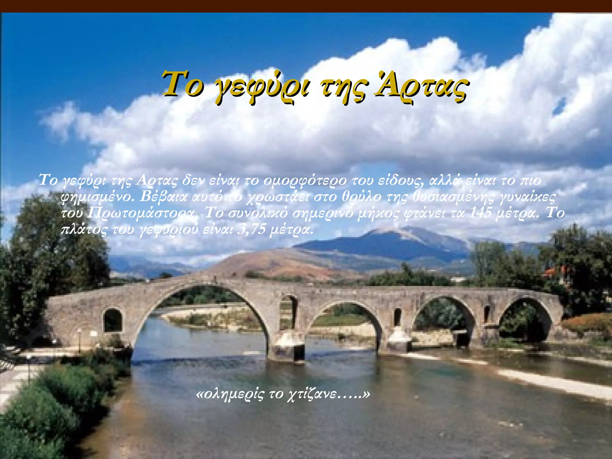 Το γεφύρι της Άρτας
Tο γεφύρι της Αρτας δεν είναι το ομορφότερο του είδους, αλλά είναι το πιο
φημισμένο. Bέβαια αυτό το χρωστάει στο θρύλο της θυσιασμένης γυναίκες
του Πρωτομάστορα. Tο συνολικό σημερινό μήκος φτάνει τα 145 μέτρα. Tο
πλάτος του γεφυριού είναι 3,75 μέτρα.

«ολημερίς το χτίζανε…..»

 