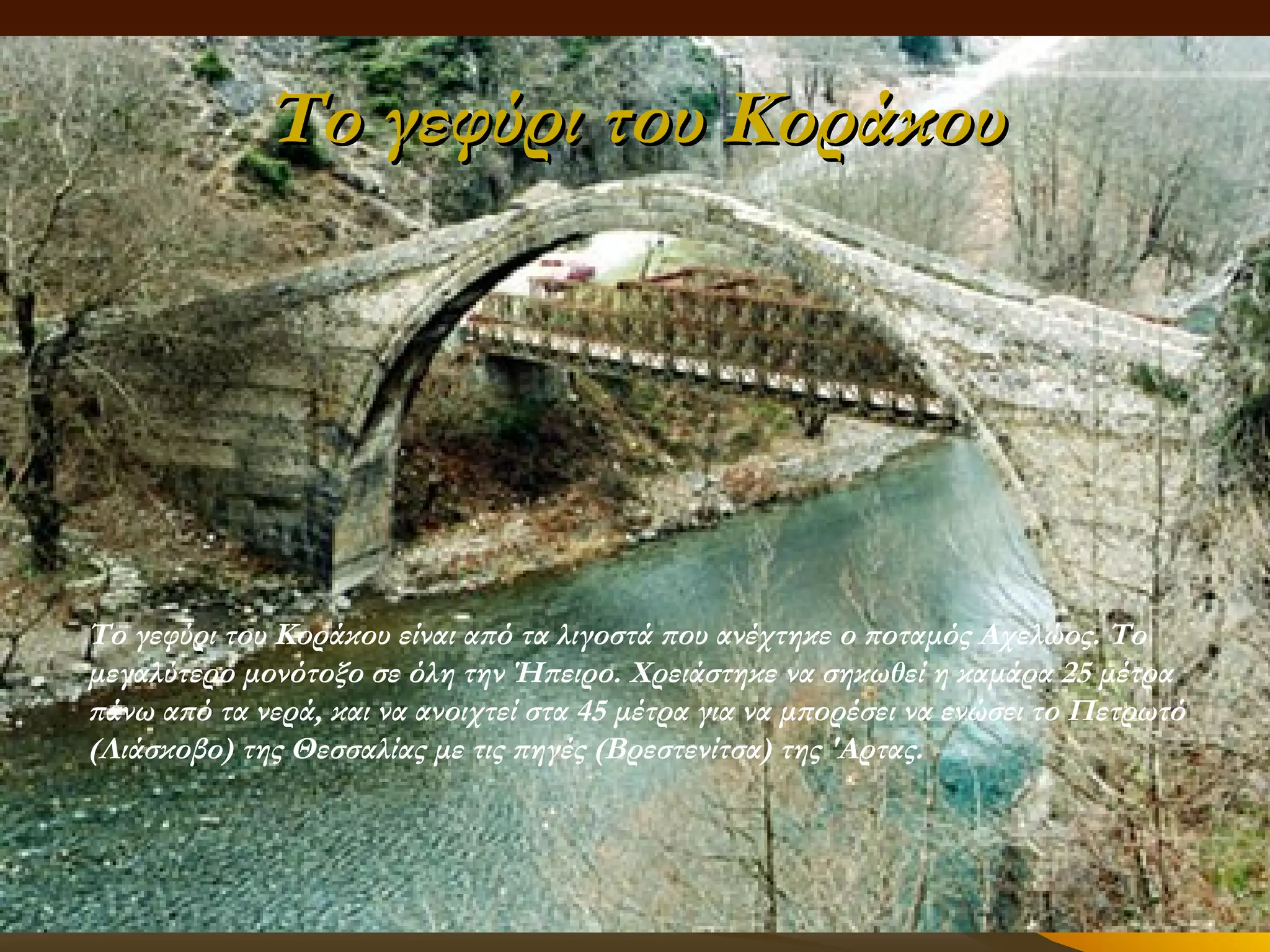 Το γεφύρι του Κοράκου

Tο γεφύρι του Kοράκου είναι από τα λιγοστά που ανέχτηκε ο ποταμός Aχελώος. Tο
μεγαλύτερο μονότοξο σε όλη την Ήπειρο. Xρειάστηκε να σηκωθεί η καμάρα 25 μέτρα
πάνω από τα νερά, και να ανοιχτεί στα 45 μέτρα για να μπορέσει να ενώσει το Πετρωτό
(Λιάσκοβο) της Θεσσαλίας με τις πηγές (Bρεστενίτσα) της 'Αρτας.

 