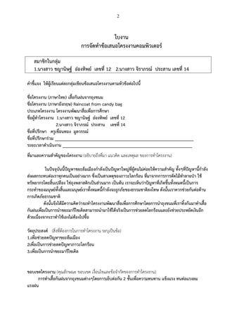 2

ใบงาน
การจัดทําข%อเสนอโครงงานคอมพิวเตอร5
สมาชิกในกลุ.ม
1.นางสาว ชญานิษฐ5 อ:องทิพย5 เลขที่ 12 2.นางสาว จิราภรณ5 ประสาน เลขที่ 14
คําชี้แจง ให%ผู%เรียนแต.ละกลุ.มเขียนข%อเสนอโครงงานตามหัวข%อต.อไปนี้
ชื่อโครงงาน (ภาษาไทย) เสื้อกันฝนจากถุงขนม
ชื่อโครงงาน (ภาษาอังกฤษ) Raincoat from candy bag
ประเภทโครงงาน โครงงานพัฒนาสื่อเพื่อการศึกษา
ชื่อผู%ทําโครงงาน 1.นางสาว ชญานิษฐ5 อ:องทิพย5 เลขที่ 12
2.นางสาว จิราภรณ5 ประสาน เลขที่ 14
ชื่อที่ปรึกษา ครูเขื่อนทอง มูลวรรณ5
ชื่อที่ปรึกษาร.วม _____________________________________________________________
ระยะเวลาดําเนินงาน _________________________________________________________
ที่มาและความสําคัญของโครงงาน (อธิบายถึงที่มา แนวคิด และเหตุผล ของการทําโครงงาน)
ในปRจจุบันนี้ปRญหาขยะล%มเมืองกําลังเปSนปRญหาใหญ.ที่ผู%คนไม.ค.อยให%ความสําคัญ ทั้งๆที่ปRญหานี้กําลัง
ส.งผลกระทบต.อเราทุกคนเปSนอย.างมาก ซึ่งเปSนสาเหตุของภาวะโลกร%อน ที่มาจากการการตัดไม%ทําลายปVา ใช%
ทรัพยากรโดยสิ้นเปลือง ใช.ถุงพลาสติกเปSนส.วนมาก เปSนต%น เราจะเห็นว.าปRญหาที่เกิดขึ้นทั้งหมดนี้เปSนการ
กระทําของมนุษย5ทั้งสิ้นและมนุษย5เราทั้งหมดนี้กําลังจะถูกภัยของธรรมชาติลงโทษ ดังนั้นเราควรช.วยกันต.อต%าน
การเกิดภัยธรรมชาติ
ดังนั้นจึงได%มีความคิดว.าจะทําโครงงานพัฒนาสื่อเพื่อการศึกษาโดยการนําถุงขนมที่เราทิ้งกันมาทําเสื้อ
กันฝนเพื่อเปSนการนําขยะมารีไซเคิลสามารถนํามาใช%ได%จริงเปSนการช.วยลดโลกร%อนและยังช.วยประหยัดเงินอีก
ด%วยเนื่องจากเราทําใช%เองไม.ต%องไปซื้อ
วัตถุประสงค5 (สิ่งที่ต%องการในการทําโครงงาน ระบุเป;นข%อ)
1.เพื่อช.วยลดปRญหาขยะล%มเมือง
2เพื่อเปSนการช.วยลดปRญหาภาวะโลกร%อน
3.เพื่อเปSนการนําขยะมารีไซเคิล
ขอบเขตโครงงาน (คุณลักษณะ ขอบเขต เงื่อนไขและข%อจํากัดของการทําโครงงาน)
การทําเสื้อกันฝนจากถุงขนมต.างๆโดยการเย็บต.อกัน 2 ชั้นเพื่อความทนทาน แข็งแรง ทนต.อแรงลม
แรงฝน

 