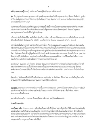 3

หลักการและทฤษฎี (ความรู% หลักการ หรือทฤษฎีที่สนับสนุนการทําโครงงาน)
ฝน เป;นรูปแบบหนึ่งของการตกลงมาจากฟ@าของน้ํา นอกจากฝนแล%วยังมีการตกลงมาในรูป หิมะ เกล็ดน้ําแข็ง ลูกเห็บ
น้ําค%าง ฝนนั้นอยูBในรูปหยดน้ําซึ่งตกลงมายังพื้นผิวโลกจากเมฆ ฝนบางสBวนนั้นระเหยกลายเป;นไอกBอนตกลงมาถึงผิว
โลก ฝนชนิดนี้เรียกวBา "virga"
ฝนที่ตกลงมานั้นเป;นสBวนหนึ่งที่สําคัญของวัฏจักรของน้ํา ซึ่งน้ําจากผิวน้ําในมหาสมุทรระเหยกลายเป;นไอ ควบแนBน
เป;นละอองน้ําในอากาศ ซึ่งรวมตัวกันเป;นเมฆ และในที่สุดตกลงมาเป;นฝน ไหลลงสูBแมBน้ํา ลําคลอง ไปสูBทะเล
มหาสมุทร และวนเวียนเชBนนีเ้ ป;นวัฏจักรไมBสิ้นสุด
ปริมาณน้ําฝนนั้นวัดโดยใช% มาตรวัดน้ําฝน โดยเป;นการวัดความลึกของน้ําที่ตกลงมาสะสมบนพื้นผิวเรียบ สามารถวัด
ได%ละเอียดถึง 0.25 มิลลิเมตร หรือ 0.01 นิ้ว บางครั้งใช%หนBวย ลิตรตBอตารางเมตร (1 L/m² = 1 mm)
หยาดน้ําฝนนั้น ในการตูนมักจะถูกวาดเป;นรูปหยาดน้ําตา คือ ก%นกลมและปลายบนแหลม ซึ่งไมBถูกต%องในความเป;น
จริง หยาดฝนเม็ดเล็กนั้นจะมีรูปเกือบเป;นทรงกลม สBวนเม็ดฝนที่ใหญBขึ้นก็จะมีรูปรBางที่คBอนข%างแบนคล%ายขนมปSงแฮม
เบอเกอร สBวนเม็ดที่ใหญBมากๆนั้นจะมีรูปรBางคล%ายรBมชูชีพ โดยเฉลี่ยแล%วเม็ดฝนนั้นจะมีเส%นผBานศูนยกลางประมาณ 1
ถึง 2 มิลลิเมตร เม็ดฝนที่ใหญBที่สุดที่ตกลงถึงผิวโลกนั้น ตกที่ ประเทศบราซิล และ เกาะมารแชล ในปW ค.ศ. 2004 โดย
มีขนาดใหญBถึง 10 มิลลิเมตร ขนาดใหญBของเม็ดฝนนี้เนื่องมาจากละอองน้ําในอากาศที่มีขนาดใหญB หรือ จากการ
รวมตัวกันของเม็ดฝนหลายเม็ด เนื่องมาจากความหนาแนBนฝนที่ตกลงมา
โดยปกติแล%ว ฝนจะมีคBา pH ต่ํากวBา 6 เล็กน%อย เนื่องมาจากการรับเอาคารบอนไดออกไซดในอากาศเข%ามาซึ่งทําให%
สBงผลเป;นกรดคารบอนิก ในพื้นที่ที่เป;นทะเลทรายนั้นฝุZนในอากาศจะมีปริมาณแคลเซียมคารบอเนตสูง ซึ่งสBงผล
ตBอต%านความเป;นกรด ทําให%ฝนนั้นมีคBาเป;นกลาง หรือ แม%กระทั่งเป;นเบส ฝนที่มีคBา pH ต่ํากวBา 5.6 นั้นถึอวBาเป;นฝน
กรด
สังคมตBางๆ ได%พัฒนาเครื่องมือที่เกี่ยวข%องกับฝนหลายอยBางเชBน รBม เสื้อกันฝน ที่เก็บน้ําฝน ฯลฯ ในปSจจุบันการเก็บ
น้ําฝนเพื่อบริโภคไมBเป;นที่นิยมเพราะน้ําฝนจากธรรมชาติมีสภาพเป;นกรด
พลาสติก เป;นสารประกอบอินทรียที่สังเคราะหขึ้นใช%แทนวัสดุธรรมชาติ บางชนิดเมื่อเย็นก็แข็งตัว เมื่อถูกความร%อนก็
อBอนตัว บางชนิดแข็งตัวถาวร มีหลายชนิด เชBน ไนลอน ยางเทียม ใช%ทําสิ่งตBาง ๆ เชBน เสื้อผ%า ฟ]ลม ภาชนะ
สBวนประกอบเรือหรือรถยนต
พลาสติกแบBงออกเป;น 2 ประเภท คือ เทอรโมพลาสติก และ เทอรโมเซตติงพลาสติก
1.เทอร5โมพลาสติก
เทอร5โมพลาสติก (Thermoplastic) หรือเรซิน เป;นพลาสติกที่ใช%กันแพรBหลายที่สุดในโลก ได%รับความร%อนจะอBอนตัว
และเมื่อเย็นลงจะแข็งตัว สามารถเปลี่ยนรูปได% พลาสติกประเภทนี้โครงสร%างโมเลกุลเป;นโซBตรงยาว มีการเชื่อมตBอ
ระหวBางโซBพอลิเมอรน%อย มาก จึงสามารถหลอมเหลว หรือเมื่อผBานการอัดแรงมากจะไมBทําลายโครงสร%างเดิม ตัวอยBาง
พอลิเอทิลีน พอลิโพรพิลีน พอลิสไตรีน มีสมบัติพิเศษคือ เมื่อหลอมแล%วสามารถนํามาขึ้นรูปกลับมาใช%ใหมBได% ชนิด
ของพลาสติกใน ตระกูลเทอรโมพลาสติก ได%แกB

 