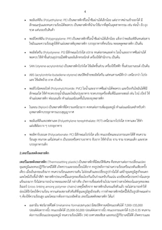 4
•

•

•

•
•

•

•

•

•

พอลิเอทิลีน (Polyethylene: PE) เป;นพลาสติกที่ไอน้ําซึมผBานได%เล็กน%อย แตBอากาศผBานเข%าออกได% มี
ลักษณะขุBนและทนความร%อนได%พอควร เป;นพลาสติกที่นํามาใช%มากที่สุดในอุตสาหกรรม เชBน ทBอน้ํา ถัง ถุง
ขวด แทBนรองรับสินค%า
พอลิโพรพิลีน (Polypropylene: PP) เป;นพลาสติกที่ไอน้ําซึมผBานได%เล็กน%อย แข็งกวBาพอลิเอทิลีนทนตBอสาร
ไขมันและความร%อนสูงใช%ทําแผBนพลาสติถุงพลาสติก บรรจุอาหารที่ทนร%อน หลอดดูดพลาสติก เป;นต%น
พอลิสไตรีน (Polystyrene: PS) มีลักษณะโปรBงใส เปราะ ทนตBอกรดและดBาง ไอน้ําและอากาศซึมผBานได%
พอควร ใช%ทําชิ้นสBวนอุปกรณไฟฟ@าและอิเล็กทรอนิกส เครื่องใช%สํานักงาน เป;นต%น
SAN (styrene-acrylonitrile) เป;นพลาสติกโปรBงใส ใช%ผลิตชิ้นสBวน เครื่องใช%ไฟฟ@า ชิ้นสBวนยานยนต เป;นต%น
ABS (acrylonitrile-butadiene-styrene) สมบัติคล%ายพอลิสไตรีน แตBทนสารเคมีดีกวBา เหนียวกวBา โปรBง
แสง ใช%ผลิตถ%วย ถาด เป;นต%น
พอลิไวนิลคลอไรด (Polyvinylchloride: PVC) ไอน้ําและอากาศซึมผBานได%พอควร และป@องกันไขมันได%ดีมี
ลักษณะใส ใช%ทําขวดบรรจุน้ํามันและไขมันปรุงอาหาร ขวดบรรจุเครื่องดื่มที่มีแอลกอฮอล เชBน ไวน เบียร ใช%
ทําแผBนพลาสติก หBอเนยแข็ง ทําแผBนแลมิเนตชั้นในของถุงพลาสติก
ไนลอน (Nylon) เป;นพลาสติกที่มีความเหนียวมาก คงทนตBอการเพิ่มอุณหภูมิ ทําแผBนแลมิเนตสําหรับทํา
ถุงพลาสติกบรรจุอาหารแบบสุญญากาศ
พอลิเอทิลีนเทเรฟทาเลต (Polyethylene terephthalate: PET) เหนียวมากโปรBงใส ราคาแพง ใช%ทํา
แผBนฟ]ลมบาง ๆ บรรจุอาหาร
พอลิคารบอเนต (Polycarbonate: PC) มีลักษณะโปรBงใส แข็ง ทนแรงยึดและแรงกระแทกได%ดี ทนความ
ร%อนสูง ทนกรด แตBไมBทนดBาง เป;นรอยหรือคราบอาหาร จับยาก ใช%ทําถ%วย จาน ชาม ขวดนมเด็ก และขวด
บรรจุอาหารเด็ก

2.เทอร5โมเซตติงพลาสติก
เทอร5โมเซตติงพลาสติก (Thermosetting plastic) เป;นพลาสติกที่มีสมบัติพิเศษ คือทนทานตBอการเปลี่ยนแปลง
อุณหภูมิและทนปฏิกิริยาเคมีได%ดี เกิดคราบและรอยเปuvอนได%ยาก คงรูปหลังการผBานความร%อนหรือแรงดันเพียงครั้ง
เดียว เมื่อเย็นลงจะแข็งมาก ทนความร%อนและความดัน ไมBอBอนตัวและเปลี่ยนรูปรBางไมBได% แตBถ%าอุณหภูมิสูงก็จะแตก
และไหม%เป;นขี้เถ%าสีดํา พลาสติกประเภทนี้โมเลกุลจะเชื่อมโยงกันเป;นรBางแหจับกันแนBน แรงยึดเหนี่ยวระหวBางโมเลกุล
แข็งแรงมาก จึงไมBสามารถนํามาหลอมเหลวได% กลBาวคือ เกิดการเชื่อมตBอข%ามไปมาระหวBางสายโซBของโมเลกุลของพอ
ลิเมอร (cross linking among polymer chains) เหตุนี้หลังจาก พลาสติกเย็นจนแข็งตัวแล%ว จะไมBสามารถทําให%
อBอนได%อีกโดยใช%ความร%อน หากแตBจะสลายตัวทันทีที่อุณหภูมิสูงถึงระดับ การทําพลาสติกชนิดนี้ให%เป;นรูปลักษณะตBาง
ๆ ต%องใช%ความร%อนสูง และโดยมากต%องการแรงอัดด%วย เทอรโมเซตติงพลาสติก ได%แกB
•

เมลามีน ฟอรมาลดีไฮด (melamine formaldehyde) มีสมบัติทางเคมีทนแรงดันได% 7,000-135,000
ปอนดตBอตารางนิ้ว ทนแรงอัดได% 25,000-50,000 ปอนดตBอตารางนิ้ว ทนแรงกระแทกได% 0.25-0.35 ทนทาน
ตBอการเปลี่ยนแปลงอุณหภูมิ ทนความร%อนได%ถึง 140 องศาเซลเซียส และทนปฏิกิริยาเคมีได%ดี เกิดคราบและ

 