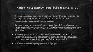 Φρήςη πειραμάτων ςτη διδαςκαλία Υ.Ε,
▪ Η διδαςκαλύα των φυςικών επιςτημών εντϊχθηκε ουςιαςτικϊ ςτα
ςυςτόματα υποχρεωτικόσ εκπαύδευςησ των διαφόρων
Ευρωπαώκών χωρών από τον 19ο αιώνα.
▪ Ωςτόςο υπϊρχουν αναφορϋσ για εργαςτόρια Φ.Ε. , ακόμα και ςε
Σουρκοκρατούμενεσ περιοχϋσ (π.χ . ΢χολό Βουκουρεςτύου) από το ν
18ο αιώνα.
▪ Η επιλογό των πειραματικών μεθόδων διδαςκαλύασ και του
εργαςτηριακού υλικού, επηρεϊζεται ωςτόςο από τα «ρεύματα»
που επικρατούςαν κϊθε φορϊ, ςτη διδακτικό των Φ.Ε.

▪ Αναλυτικϊ, κατϊ ςειρϊ εμφανύςεωσ ϋχουμε:

 