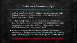 1)Σο παραδοςιακό ρεύμα
▪ Κατϊ το παραδοςιακό ρεύμα η γνώςη των φυςικών επιςτημών
θεωρεύται "πακϋτο" το οπούο ζητεύται να μεταφερθεύ από το
διδϊςκοντα ςτουσ μαθητϋσ.
▪ Η διδαςκαλύα βαςύζεται κυρύωσ ςτο βιβλύο του μαθητό και τισ
διαλϋξεισ που πραγματοποιεύ ο διδϊςκων, και δευτερευόντωσ ςε
εργαςτηριακϋσ πρακτικϋσ. Η μϋθοδοσ διδαςκαλύασ η οπούα
ακολουθούνταν όταν η δαςκαλοκεντρικό.
▪ Κριτόριο επιτυχύασ τησ διδαςκαλύασ αποτελεύ η ποςότητα
πληροφοριών που ϋχουν ςυγκρατόςει οι μαθητϋσ μετϊ το πϋρασ
τησ διδαςκαλύασ, ο νουσ των οπούων θεωρεύται «Tabula Rasa»*
▪ * (= ϊγραφοσ πύνακασ), η ϋκφραςη αυτό πρωτοεμφανύςτηκε ςτην Λατινικό μετϊφραςη του ϋργου του
Αριςτοτϋλη «Περύ Ψυχόσ»

 