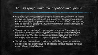 Σο

πείραμα κατά το παραδοςιακό ρεύμα

▪ Οι μαθητϋσ δεν ςυμμετεύχαν ςτη διαδικαςύα τησ μϊθηςησ με τρόπο
ενεργό και ςυμμετοχικό, αλλϊ ωσ ακροατϋσ, ϊκουγαν το μϊθημα
και κϊποιεσ φορϋσ παρακολουθούςαν κϊποια επύδειξη πειρϊματοσ
από το δϊςκαλο, χωρύσ να λαμβϊνονται υπόψη οι ιδϋεσ τουσ για τα
φυςικϊ φαινόμενα.
▪ Σα όργανα του ςχολικού εργαςτηρύου, όπου αυτό υπόρχε, όταν
εξειδικευμϋνα προκαλώντασ μϊλλον το φόβο ςε δαςκϊλουσ και
μαθητϋσ, ςυνόθωσ δε, κοςμούςαν περιςςότερο τισ προθόκεσ,
παρϊ χρηςιμοποιούνταν ςτην πειραματικό διαδικαςύα.
▪ To πεύραμα όταν πϊντοτε πεύραμα επύδειξησ, γινόταν από τον
διδϊςκοντα και ςκοπό εύχε να αποδεύξει κϊποια θεωρύα που εύχε
αναπτύξει ςτη διϊλεξό του.

 
