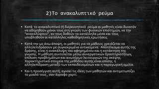 2)Σο ανακαλυπτικό ρεύμα
▪ Κατϊ το ανακαλυπτικό (ό διερευνητικό) ρεύμα οι μαθητϋσ εύναι δυνατόν
να οδηγηθούν μόνοι τουσ ςτη γνώςη των φυςικών επιςτημών, να την
"ανακαλύψουν", αν τουσ δοθούν τα κατϊλληλα μϋςα και τουσ
υποβληθούν οι κατϊλληλεσ καθοδηγητικϋσ ερωτόςεισ
▪ Κατϊ την ωσ ϊνω ϊποψη, οι μαθητϋσ για να μϊθουν, χρειϊζεται να
αλληλεπιδρϊςουν με ςυγκεκριμϋνα αντικεύμενα. Αποτϋλεςμα αυτόσ τησ
δρϊςησ, εύναι η ανακϊλυψη του αφηρημϋνου και η κατϊκτηςη τησ
γνώςησ. Η μϊθηςη ςυντελεύται μϋςω ςυνεργατικών δραςτηριοτότων,
επύλυςη προβλημϊτων και ανωτϋρων λειτουργιών τησ ςκϋψησ.
Χαρακτηριςτικϊ ςτοιχεύα τησ μεθόδου αυτόσ εύναι επύςησ η
αλληλεπύδραςη μεταξύ των εκπαιδευομϋνων και η παραγωγικό ομιλύα.
▪ Και η προςϋγγιςη αυτό, αγνοεύ τισ ιδϋεσ των μαθητών και αντιμετωπύζει
το μυαλό τουσ , ςαν ϊγραφο χαρτύ.

 