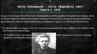 )
Marie Skłodowska – Curie (Βαρςοβία) 1867(Παρίςι) 1934
Για μια διετύα (1907-8) η Μ.Curie ςε ςυνεργαςύα με ϊλλα μεγϊλα πνεύματα τησ εποχόσ, ϋδινε
τη δυνατότητα ςε παιδιϊ να εκτελούν πειρϊματα Φυςικόσ και Χημεύασ και με κατϊλληλεσ
ερωτόςεισ τα ωθούςε ςτην ανακϊλυψη των βαςικών αρχών των Φυςικών Επιςτημών
▪ Οι εφημερύδεσ των αρχών του 20ου αιώνα διακωμωδούςαν την ειςβολό των παιδιών ςτα
επιςτημονικϊ εργαςτόρια:

▪ «Η ΢ορβόννη δεν ϋχει ακόμη ανατιναχθεύ, αλλϊ η ελπύδα παραμϋνει ζωντανό» ϋγραφε
μεγϊλησ κυκλοφορύασ εφημερύδα του Παριςιού

 