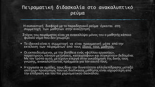 Πειραματική διδαςκαλία ςτο ανακαλυπτικό
ρεύμα
Η ουςιαςτικό διαφορϊ με το παραδοςιακό ρεύμα ϋγκειται ςτη
ςυμμετοχό των μαθητών ςτην αναζότηςη.
΢τόχοσ του πειρϊματοσ εύναι να ανακαλύψει μόνοσ του ο μαθητόσ κϊποιο
φυςικό νόμο που δεν γνωρύζει
▪ Σο ιδανικό εύναι η ςυμμετοχό να εύναι πραγματικό μϋςα από την
εκτϋλεςη των πειραμϊτων από τουσ ύδιουσ τουσ μαθητϋσ .

▪ Οι εκπαιδευόμενοι, με την βοόθεια ενόσ «φύλλου εργαςύασ»,
παρατηρούν, κϊνουν μετρόςεισ, καταγρϊφουν και ςυγκρύνουν δεδομϋνα.
Με τον τρόπο αυτό, μετϋχουν ενεργϊ ςτην οικοδόμηςη τησ δικόσ τουσ
γνώςησ, ανακαλύπτοντασ πρϊγματα για τον εαυτό τουσ.
▪ Η εργαςύα ςε ομϊδεσ, τουσ δύνει την δυνατότητα αλληλεπύδραςησ μεταξύ
ιςοτύμων προςώπων, που ωσ διαδικαςύα μϊθηςησ εύναι ιςχυρότερη από
την επύδραςη και του πιο χαριςματικού δαςκϊλου.

 