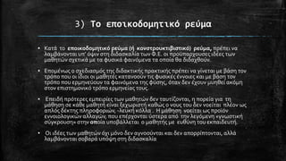 3) Το εποικοδομητικό ρεύμα
▪ Κατϊ το εποικοδομητικό ρεύμα (ό κονςτρουκτιβιςτικό) ρεύμα, πρϋπει να
λαμβϊνονται υπ’ όψιν ςτη διδαςκαλύα των Φ.Ε. οι προώπαρχουςεσ ιδϋεσ των
μαθητών ςχετικϊ με τα φυςικϊ φαινόμενα τα οπούα θα διδαχθούν.
▪ Επομϋνωσ ο ςχεδιαςμόσ τησ διδακτικόσ πρακτικόσ πρϋπει να γύνεται με βϊςη τον
τρόπο που οι ύδιοι οι μαθητϋσ κατανοούν τισ φυςικϋσ ϋννοιεσ και με βϊςη τον
τρόπο που ερμηνεύουν τα φαινόμενα τησ φύςησ, όταν δεν ϋχουν μυηθεύ ακόμη
ςτον επιςτημονικό τρόπο ερμηνεύασ τουσ.
▪ Επειδό πρότερεσ εμπειρύεσ των μαθητών δεν ταυτύζονται, η πορεύα για τη
μϊθηςη ςε κϊθε μαθητό εύναι ξεχωριςτό καθώσ ο νουσ του δεν νοεύται πλϋον ωσ
απλόσ δϋκτησ πληροφοριών, -λευκό κόλλα . Η μϊθηςη νοεύται ωσ προώόν
εννοιολογικών αλλαγών, που επϋρχονται ύςτερα από την λεγόμενη «γνωςτικό
ςύγκρουςη» ςτην οπούα υποβϊλλεται ο μαθητόσ με ευθύνη του εκπαιδευτό.

▪ Οι ιδϋεσ των μαθητών όχι μόνο δεν αγνοούνται και δεν απορρύπτονται, αλλϊ
λαμβϊνονται ςοβαρϊ υπόψη ςτη διδαςκαλύα

 