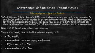 Αποτέλεςμα διδαςκαλίασ (παράδειγμα)
Πώσ παρϊγεται ο όχοσ του βιολιού;
O Carl Wieman (Nobel Φοζηθήξ 2001) αθμύ ελήγεζε ζημοξ θμηηεηέξ ημο, μη μπμίμη δε
ζπμύδαδακ θοζηθή, όηη μη πμνδέξ δε μεηαθηκμύκ ανθεηό αένα, ώζηε κα δεμημονγήζμοκ
ημκ ήπμ πμο αθμύμε από ημ βημιί, θαη αθμύ ημοξ έδεηλε ημ βημιί, ημοξ ελήγεζε όηη
είκαη ημ πίζω μένμξ ημο βημιημύ (νάπε) πμο πναγμαηηθά πανάγεη ημκ ήπμ πμο αθμύμε.
Μεηά από 15 ιεπηά ημοξ έζεζε ηεκ ενώηεζε:
Ο ήπμξ πμο αθμύξ από ημ βημιί πανάγεηαη θονίωξ από:

▪

Α.

Τηξ πμνδέξ

▪

Β. Από

▪

Γ.

▪

Δ. Από

ημ λύιμ ζημ πίζω μένμξ ημο βημιημύ.

Ελίζμο θαη από ηα δύμ.

θακέκα από ηα δύμ.

 