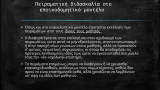 Πειραματική διδαςκαλία ςτο
εποικοδομητικό μοντέλο
▪ Όπωσ και ςτο ανακαλυπτικό μοντϋλο απαιτεύται εκτϋλεςη των
πειραμϊτων από τουσ ύδιουσ τουσ μαθητϋσ .
▪ Η διαφορϊ ϋγκειται ςτην επιλογό και ςτον ςχεδιαςμό των
πειραμϊτων, ώςτε αυτϊ να μην εξαντλούνται, ςτον εντυπωςιαςμό
ό ςτην παροχό νϋων γνώςεων ςτουσ μαθητϋσ, αλλϊ να προκαλούν
ς’ αυτούσ «γνωςτικό ςύγκρουςη», οι οπούα θα αποδομόςει τισ
πρότερεσ λανθαςμϋνεσ ιδϋεσ των, ώςτε να εγκαταςταθεύ ςτο μυαλό
τουσ την νϋα «ςχολικό» επιςτόμη.
▪ Σα πειρϊματα επομϋνωσ μπορεύ να διαφϋρουν ό να χρειαςθεύ
επαναςχεδιαςθούν, ανϊλογα με τουσ ςυμμετϋχοντεσ, καθώσ δεν
αρκεύ να εύναι επιςτημονικϊ ορθϊ, αλλϊ χρειϊζεται να λαμβϊνουν
υπ’ όψη τισ ιδϋεσ των μαθητών .

 
