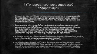 4)Σο ρεύμα του επιςτημονικού
αλφαβητιςμού
▪ Θεωρεύ ότι ςτισ ςυνθόκεσ τησ «παγκοςμιοπούηςησ» ο επιςτημονικόσ
λόγοσ μπορεύ να λειτουργόςει ςαν γλώςςα επικοινωνύασ μεταξύ
τελεύωσ διαφορετικών κουλτούρων και πολιτιςμών αφού εύναι μύα
παγκόςμια γλώςςα.
▪ Επομϋνωσ οι ςύγχρονη διδακτικό των φ. ε. πρϋπει να αποςκοπεύ
κυρύωσ ςτο να αναδεύξει την ςχϋςη των επιςτημών αυτών, τόςο με
την εκϊςτοτε τοπικό κοινωνύα (π.χ εφευρύςκοντασ μεθόδουσ
διδαςκαλύασ για τουσ μαθητϋσ των μειονοτότων), όςο και με τισ
υπόλοιπεσ μορφϋσ γνώςησ (π.χ. τη τϋχνη ό τη θρηςκεύα).
▪ Η ϊποψη αυτό μασ οδηγεύ ςε ϋνα διαφορετικό τρόπο διδαςκαλύασ, καθώσ
προτεύνει διαθεματικό προςϋγγιςη τησ γνώςησ.
▪ Ωσ «διαθεματικότητα» ορύζεται η θεώρηςη τησ γνώςησ ςαν μια ενιαύα
ολότητα, που κατακτιϋται μϋςα από τη διερεύνηςη των ςυγκεκριμϋνων
θεμϊτων, ζητημϊτων ό προβλημϊτων που απαςχολούν τουσ μαθητϋσ

 