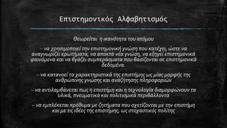 Eπιςτημονικόσ Αλφαβητιςμόσ
Θεωρείται η ικανότητα του ατόμου

– να χρηςιμοποιεί την επιςτημονική γνώςη που κατέχει, ώςτε να
αναγνωρίζει ερωτήματα, να αποκτά νέα γνώςη, να εξηγεί επιςτημονικά
φαινόμενα και να βγάζει ςυμπεράςματα που βαςίζονται ςε επιςτημονικά
δεδομένα.
– να κατανοεί τα χαρακτηριςτικά τησ επιςτήμησ ωσ μίασ μορφήσ τησ
ανθρώπινησ γνώςησ και αναζήτηςησ πληροφοριών
– να αντιλαμβάνεται πωσ η επιςτήμη και η τεχνολογία διαμορφώνουν τα
υλικά, πνευματικά και πολιτιςμικά περιβάλλοντα

– να εμπλέκεται πρόθυμα με ζητήματα που ςχετίζονται με την επιςτήμη
και με τισ ιδέεσ τησ επιςτήμησ, ωσ ςτοχαςτικόσ πολίτησ

 