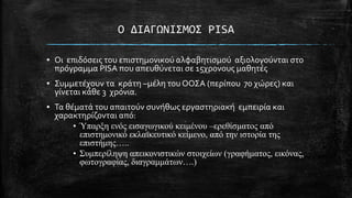 O ΔΙΑΓΩΝΙ΢ΜΟ΢ PISA
▪ Οι επιδόςεισ του επιςτημονικού αλφαβητιςμού αξιολογούνται ςτο
πρόγραμμα PISA που απευθύνεται ςε 15χρονουσ μαθητϋσ
▪ ΢υμμετϋχουν τα κρϊτη –μϋλη του ΟΟ΢Α (περύπου 70 χώρεσ) και
γύνεται κϊθε 3 χρόνια.
▪ Σα θϋματϊ του απαιτούν ςυνόθωσ εργαςτηριακό εμπειρύα και
χαρακτηρύζονται από:
• Ύπαπξη ενόρ ειζαγυγικού κειμένος –επεθίζμαηορ από
επιζηημονικό εκλαφκεςηικό κείμενο, από ηην ιζηοπία ηηρ
επιζηήμηρ…..
• Σςμπεπίλητη απεικονιζηικών ζηοισείυν (γπαθήμαηορ, εικόναρ,
θυηογπαθίαρ, διαγπαμμάηυν….)

 