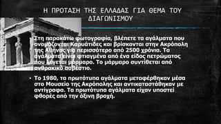 Η ΠΡΟΣΑ΢Η ΣΗ΢ ΕΛΛΑΔΑ΢ ΓΙΑ ΘΕΜΑ ΣΟΤ
ΔΙΑΓΩΝΙ΢ΜΟΤ
▪ Σηε παξαθάηω θωηνγξαθία, βιέπεηε ηα αγάικαηα πνπ
νλνκάδνληαη Καξπάηηδεο θαη βξίζθνληαη ζηελ Αθξόπνιε
ηεο Αζήλαο γηα πεξηζζόηεξν από 2500 ρξόληα. Τα
αγάικαηα είλαη θηηαγκέλα από έλα είδνο πεηξώκαηνο
πνπ ιέγεηαη κάξκαξν. Τν κάξκαξν ζπληίζεηαη από
αλζξαθηθό αζβέζηην.
▪ Τν 1980, ηα πξωηόηππα αγάικαηα κεηαθέξζεθαλ κέζα
ζην Μνπζείν ηεο Αθξόπνιεο θαη αληηθαηαζηάζεθαλ κε
αληίγξαθα. Τα πξωηόηππα αγάικαηα είραλ ππνζηεί
θζνξέο από ηελ όμηλε βξνρή.

 