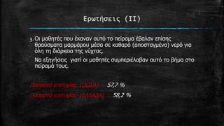 Ερωτήςεισ (ΙΙ)
3. Οη καζεηέο πνπ έθαλαλ απηό ην πείξακα έβαιαλ επίζεο
ζξαύζκαηα καξκάξνπ κέζα ζε θαζαξό (απνζηαγκέλν) λεξό γηα
όιε ηε δηάξθεηα ηεο λύρηαο.
Να εμεγήζεηο γηαηί νη καζεηέο ζπκπεξηέιαβαλ απηό ην βήκα ζην
πείξακά ηνπο.

Πνζνζηό επηηπρίαο (ΟΟΣΑ) : 57,7 %
Πνζνζηό επηηπρίαο (ΕΛΛΑΔΑ) : 58,2 %

 