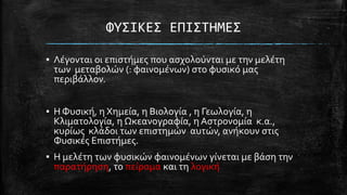 ΥΤ΢ΙΚΕ΢ ΕΠΙ΢ΣΗΜΕ΢
▪ Λϋγονται οι επιςτόμεσ που αςχολούνται με την μελϋτη
των μεταβολών (: φαινομϋνων) ςτο φυςικό μασ
περιβϊλλον.
▪ Η Φυςικό, η Χημεύα, η Βιολογύα , η Γεωλογύα, η
Κλιματολογύα, η Ωκεανογραφύα, η Αςτρονομύα κ.α.,
κυρύωσ κλϊδοι των επιςτημών αυτών, ανόκουν ςτισ
Φυςικϋσ Επιςτόμεσ.

▪ Η μελϋτη των φυςικών φαινομϋνων γύνεται με βϊςη την
παρατόρηςη, το πεύραμα και τη λογικό

 