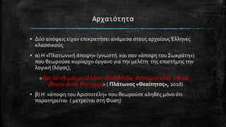 Αρχαιότητα
▪ Δύο απόψεισ εύχαν επικρατόςει ανϊμεςα ςτουσ αρχαύουσ Έλληνεσ
κλαςςικούσ:
▪ α) Η «Πλατωνικό ϊποψη» (γνωςτό και ςαν «ϊποψη του ΢ωκρϊτη»)
που θεωρούςε κυρύαρχο όργανο για την μελϋτη τησ επιςτόμησ την
λογικό (λόγοσ),

«ἔφη δὲ τὴν μὲν μετὰ λόγου ἀληθῆ δόξαν ἐπιςτήμην εἶναι, τὴν δὲ
ἄλογον ἐκτὸσ ἐπιςτήμησ» ( Πλϊτωνοσ «Θεαύτητοσ», 201d)
▪ β) Η «ϊποψη του Αριςτοτϋλη» που θεωρούςε αληθϋσ μόνο ότι
παρατηρεύται ( μετρεύται ςτη Φύςη)

 